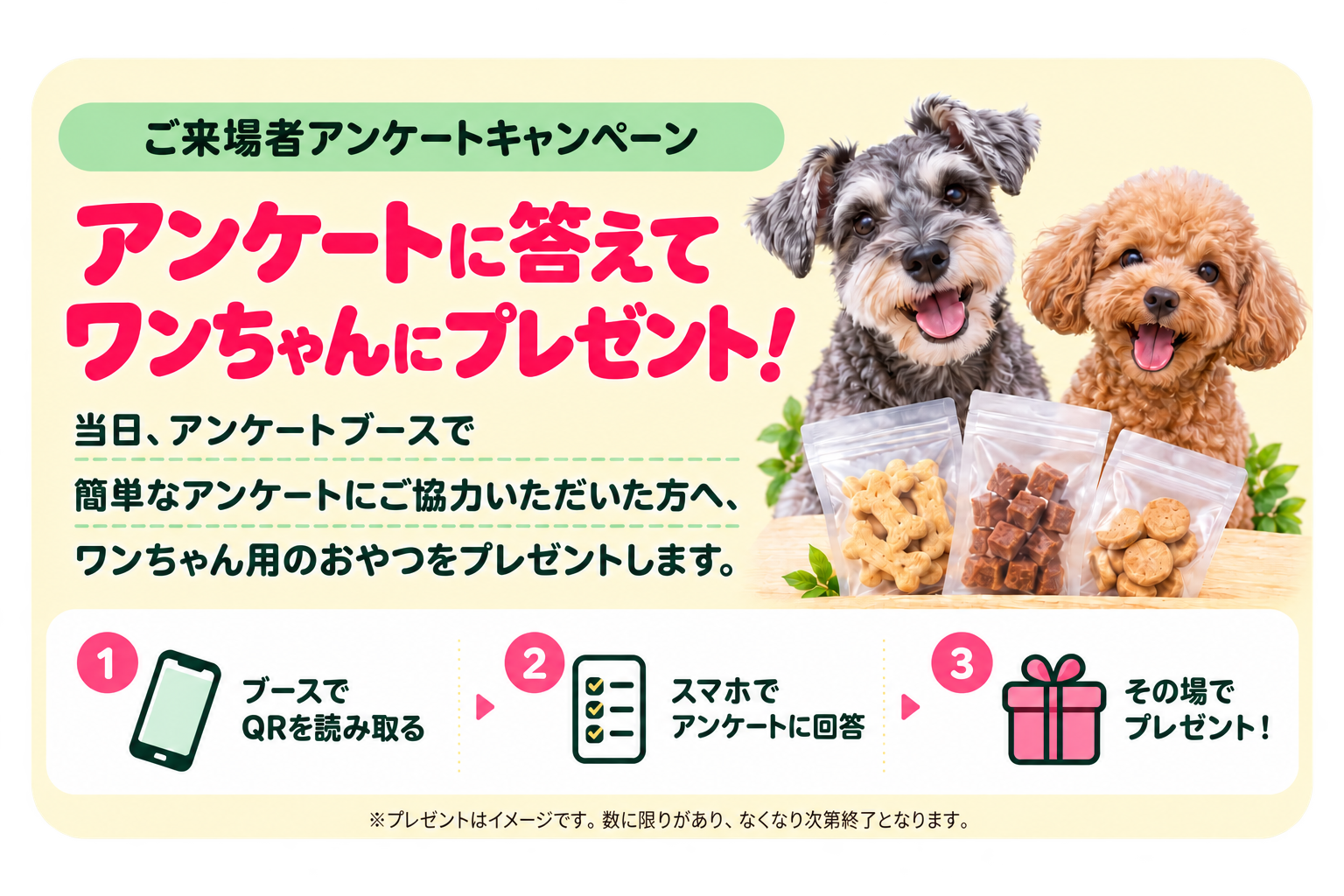 ご来場者アンケートキャンペーン。アンケートに答えてワンちゃんにプレゼント！当日、アンケートブースで簡単なアンケートにご協力いただいた方へ、ワンちゃん用のおやつをプレゼントします。ブースでQRを読み取り、スマホでアンケートに回答すると、その場でプレゼント。プレゼントはイメージです。数に限りがあり、なくなり次第終了となります。